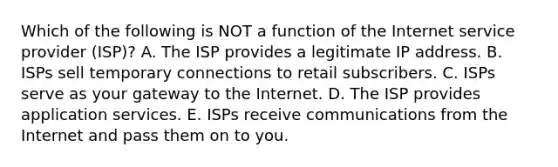 Which of the following is NOT a function of the Internet service provider​ (ISP)? A. The ISP provides a legitimate IP address. B. ISPs sell temporary connections to retail subscribers. C. ISPs serve as your gateway to the Internet. D. The ISP provides application services. E. ISPs receive communications from the Internet and pass them on to you.