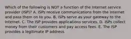 Which of the following is NOT a function of the Internet service provider​ (ISP)? A. ISPs receive communications from the Internet and pass them on to you. B. ISPs serve as your gateway to the Internet. C. The ISP provides applications services. D. ISPs collect money from their customers and pay access fees. E. The ISP provides a legitimate IP address.