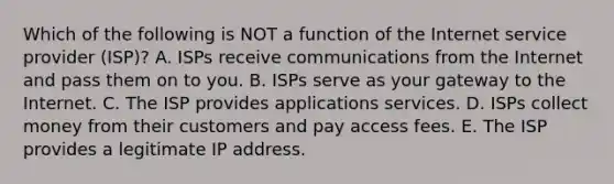 Which of the following is NOT a function of the Internet service provider​ (ISP)? A. ISPs receive communications from the Internet and pass them on to you. B. ISPs serve as your gateway to the Internet. C. The ISP provides applications services. D. ISPs collect money from their customers and pay access fees. E. The ISP provides a legitimate IP address.