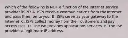 Which of the following is NOT a function of the Internet service provider​ (ISP)? A. ISPs receive communications from the Internet and pass them on to you. B. ISPs serve as your gateway to the Internet. C. ISPs collect money from their customers and pay access fees. D. The ISP provides applications services. E. The ISP provides a legitimate IP address.