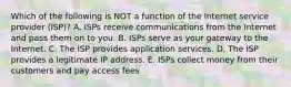 Which of the following is NOT a function of the Internet service provider​ (ISP)? A. ISPs receive communications from the Internet and pass them on to you. B. ISPs serve as your gateway to the Internet. C. The ISP provides application services. D. The ISP provides a legitimate IP address. E. ISPs collect money from their customers and pay access fees