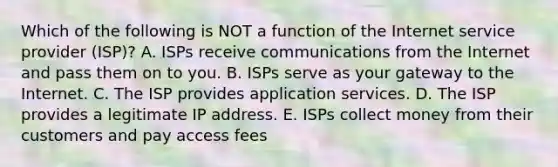 Which of the following is NOT a function of the Internet service provider​ (ISP)? A. ISPs receive communications from the Internet and pass them on to you. B. ISPs serve as your gateway to the Internet. C. The ISP provides application services. D. The ISP provides a legitimate IP address. E. ISPs collect money from their customers and pay access fees