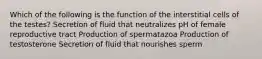 Which of the following is the function of the interstitial cells of the testes? Secretion of fluid that neutralizes pH of female reproductive tract Production of spermatazoa Production of testosterone Secretion of fluid that nourishes sperm