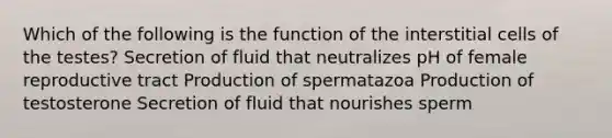 Which of the following is the function of the interstitial cells of the testes? Secretion of fluid that neutralizes pH of female reproductive tract Production of spermatazoa Production of testosterone Secretion of fluid that nourishes sperm