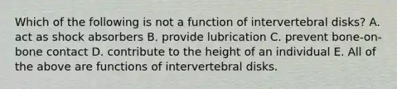 Which of the following is not a function of intervertebral disks? A. act as shock absorbers B. provide lubrication C. prevent bone-on-bone contact D. contribute to the height of an individual E. All of the above are functions of intervertebral disks.