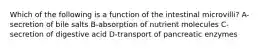 Which of the following is a function of the intestinal microvilli? A-secretion of bile salts B-absorption of nutrient molecules C-secretion of digestive acid D-transport of pancreatic enzymes