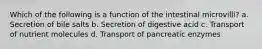 Which of the following is a function of the intestinal microvilli? a. Secretion of bile salts b. Secretion of digestive acid c. Transport of nutrient molecules d. Transport of pancreatic enzymes
