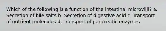 Which of the following is a function of the intestinal microvilli? a. Secretion of bile salts b. Secretion of digestive acid c. Transport of nutrient molecules d. Transport of pancreatic enzymes
