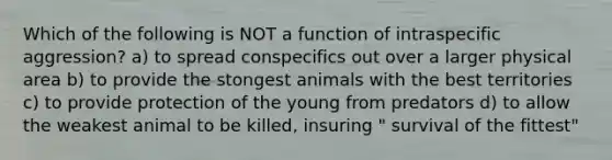 Which of the following is NOT a function of intraspecific aggression? a) to spread conspecifics out over a larger physical area b) to provide the stongest animals with the best territories c) to provide protection of the young from predators d) to allow the weakest animal to be killed, insuring " survival of the fittest"