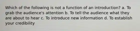 Which of the following is not a function of an introduction? a. To grab the audience's attention b. To tell the audience what they are about to hear c. To introduce new information d. To establish your credibility