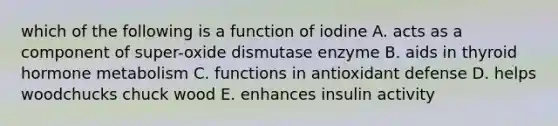 which of the following is a function of iodine A. acts as a component of super-oxide dismutase enzyme B. aids in thyroid hormone metabolism C. functions in antioxidant defense D. helps woodchucks chuck wood E. enhances insulin activity