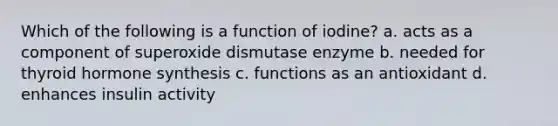 Which of the following is a function of iodine? a. acts as a component of superoxide dismutase enzyme b. needed for thyroid hormone synthesis c. functions as an antioxidant d. enhances insulin activity