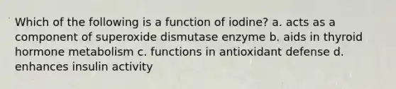 Which of the following is a function of iodine? a. acts as a component of superoxide dismutase enzyme b. aids in thyroid hormone metabolism c. functions in antioxidant defense d. enhances insulin activity