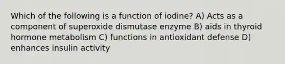 Which of the following is a function of iodine? A) Acts as a component of superoxide dismutase enzyme B) aids in thyroid hormone metabolism C) functions in antioxidant defense D) enhances insulin activity