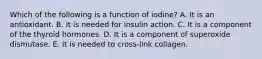 Which of the following is a function of iodine? A. It is an antioxidant. B. It is needed for insulin action. C. It is a component of the thyroid hormones. D. It is a component of superoxide dismutase. E. It is needed to cross-link collagen.