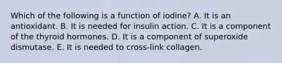 Which of the following is a function of iodine? A. It is an antioxidant. B. It is needed for insulin action. C. It is a component of the thyroid hormones. D. It is a component of superoxide dismutase. E. It is needed to cross-link collagen.