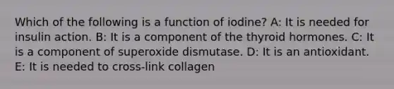 Which of the following is a function of iodine? A: It is needed for insulin action. B: It is a component of the thyroid hormones. C: It is a component of superoxide dismutase. D: It is an antioxidant. E: It is needed to cross-link collagen