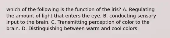 which of the following is the function of the iris? A. Regulating the amount of light that enters the eye. B. conducting sensory input to <a href='https://www.questionai.com/knowledge/kLMtJeqKp6-the-brain' class='anchor-knowledge'>the brain</a>. C. Transmitting perception of color to the brain. D. Distinguishing between warm and cool colors