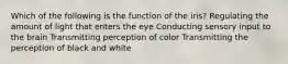 Which of the following is the function of the iris? Regulating the amount of light that enters the eye Conducting sensory input to the brain Transmitting perception of color Transmitting the perception of black and white