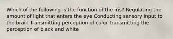 Which of the following is the function of the iris? Regulating the amount of light that enters the eye Conducting sensory input to the brain Transmitting perception of color Transmitting the perception of black and white