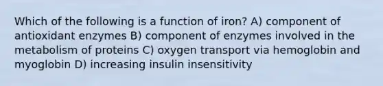 Which of the following is a function of iron? A) component of antioxidant enzymes B) component of enzymes involved in the metabolism of proteins C) oxygen transport via hemoglobin and myoglobin D) increasing insulin insensitivity