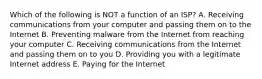 Which of the following is NOT a function of an​ ISP? A. Receiving communications from your computer and passing them on to the Internet B. Preventing malware from the Internet from reaching your computer C. Receiving communications from the Internet and passing them on to you D. Providing you with a legitimate Internet address E. Paying for the Internet