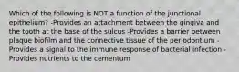 Which of the following is NOT a function of the junctional epithelium? -Provides an attachment between the gingiva and the tooth at the base of the sulcus -Provides a barrier between plaque biofilm and the connective tissue of the periodontium -Provides a signal to the immune response of bacterial infection -Provides nutrients to the cementum