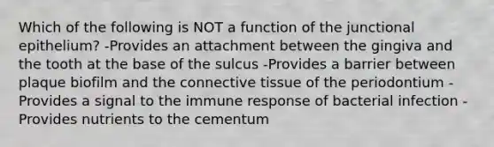 Which of the following is NOT a function of the junctional epithelium? -Provides an attachment between the gingiva and the tooth at the base of the sulcus -Provides a barrier between plaque biofilm and the connective tissue of the periodontium -Provides a signal to the immune response of bacterial infection -Provides nutrients to the cementum