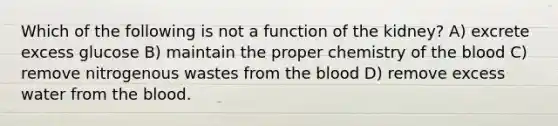 Which of the following is not a function of the kidney? A) excrete excess glucose B) maintain the proper chemistry of the blood C) remove nitrogenous wastes from the blood D) remove excess water from the blood.