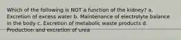 Which of the following is NOT a function of the kidney? a. Excretion of excess water b. Maintenance of electrolyte balance in the body c. Excretion of metabolic waste products d. Production and excretion of urea