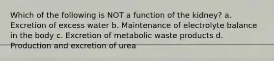 Which of the following is NOT a function of the kidney? a. Excretion of excess water b. Maintenance of electrolyte balance in the body c. Excretion of metabolic waste products d. Production and excretion of urea