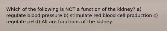 Which of the following is NOT a function of the kidney? a) regulate blood pressure b) stimulate red blood cell production c) regulate pH d) All are functions of the kidney.