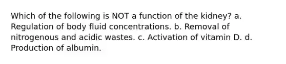 Which of the following is NOT a function of the kidney? a. Regulation of body fluid concentrations. b. Removal of nitrogenous and acidic wastes. c. Activation of vitamin D. d. Production of albumin.