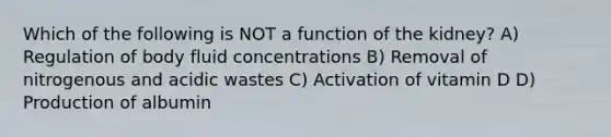 Which of the following is NOT a function of the kidney? A) Regulation of body fluid concentrations B) Removal of nitrogenous and acidic wastes C) Activation of vitamin D D) Production of albumin