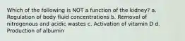 Which of the following is NOT a function of the kidney? a. Regulation of body fluid concentrations b. Removal of nitrogenous and acidic wastes c. Activation of vitamin D d. Production of albumin