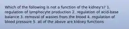 Which of the following is not a function of the kidney's? 1. regulation of lymphocyte production 2. regulation of acid-base balance 3. removal of wastes from the blood 4. regulation of blood pressure 5. all of the above are kidney functions
