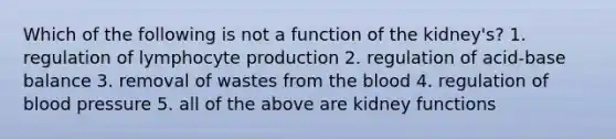 Which of the following is not a function of the kidney's? 1. regulation of lymphocyte production 2. regulation of acid-base balance 3. removal of wastes from <a href='https://www.questionai.com/knowledge/k7oXMfj7lk-the-blood' class='anchor-knowledge'>the blood</a> 4. regulation of <a href='https://www.questionai.com/knowledge/kD0HacyPBr-blood-pressure' class='anchor-knowledge'>blood pressure</a> 5. all of the above are kidney functions