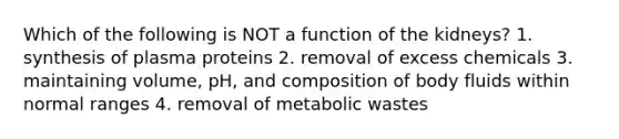 Which of the following is NOT a function of the kidneys? 1. synthesis of plasma proteins 2. removal of excess chemicals 3. maintaining volume, pH, and composition of body fluids within normal ranges 4. removal of metabolic wastes