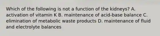 Which of the following is not a function of the kidneys? A. activation of vitamin K B. maintenance of acid-base balance C. elimination of metabolic waste products D. maintenance of fluid and electrolyte balances