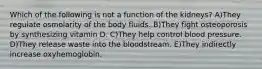 Which of the following is not a function of the kidneys? A)They regulate osmolarity of the body fluids. B)They fight osteoporosis by synthesizing vitamin D. C)They help control blood pressure. D)They release waste into the bloodstream. E)They indirectly increase oxyhemoglobin.