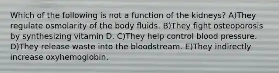 Which of the following is not a function of the kidneys? A)They regulate osmolarity of the body fluids. B)They fight osteoporosis by synthesizing vitamin D. C)They help control blood pressure. D)They release waste into the bloodstream. E)They indirectly increase oxyhemoglobin.