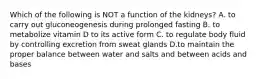 Which of the following is NOT a function of the kidneys? A. to carry out gluconeogenesis during prolonged fasting B. to metabolize vitamin D to its active form C. to regulate body fluid by controlling excretion from sweat glands D.to maintain the proper balance between water and salts and between acids and bases