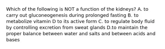 Which of the following is NOT a function of the kidneys? A. to carry out gluconeogenesis during prolonged fasting B. to metabolize vitamin D to its active form C. to regulate body fluid by controlling excretion from sweat glands D.to maintain the proper balance between water and salts and between acids and bases