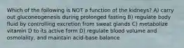 Which of the following is NOT a function of the kidneys? A) carry out gluconeogenesis during prolonged fasting B) regulate body fluid by controlling excretion from sweat glands C) metabolize vitamin D to its active form D) regulate blood volume and osmolality, and maintain acid-base balance