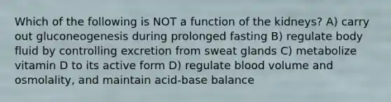 Which of the following is NOT a function of the kidneys? A) carry out gluconeogenesis during prolonged fasting B) regulate body fluid by controlling excretion from sweat glands C) metabolize vitamin D to its active form D) regulate blood volume and osmolality, and maintain acid-base balance