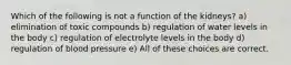 Which of the following is not a function of the kidneys? a) elimination of toxic compounds b) regulation of water levels in the body c) regulation of electrolyte levels in the body d) regulation of blood pressure e) All of these choices are correct.