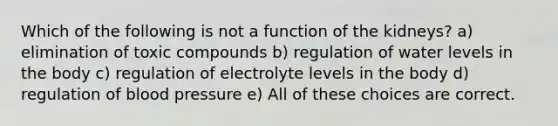 Which of the following is not a function of the kidneys? a) elimination of toxic compounds b) regulation of water levels in the body c) regulation of electrolyte levels in the body d) regulation of blood pressure e) All of these choices are correct.