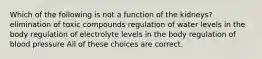 Which of the following is not a function of the kidneys? elimination of toxic compounds regulation of water levels in the body regulation of electrolyte levels in the body regulation of blood pressure All of these choices are correct.