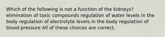 Which of the following is not a function of the kidneys? elimination of toxic compounds regulation of water levels in the body regulation of electrolyte levels in the body regulation of blood pressure All of these choices are correct.