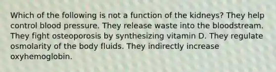 Which of the following is not a function of the kidneys? They help control blood pressure. They release waste into the bloodstream. They fight osteoporosis by synthesizing vitamin D. They regulate osmolarity of the body fluids. They indirectly increase oxyhemoglobin.